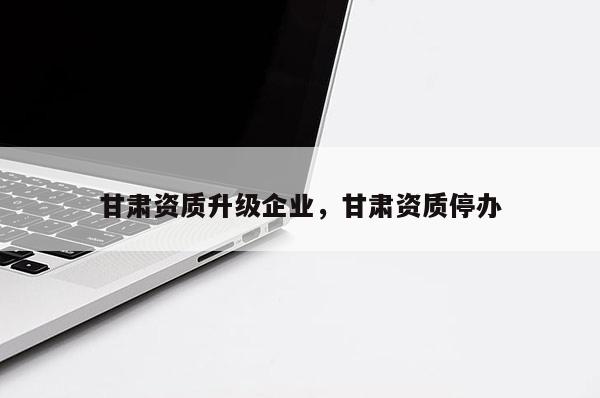 甘肅資質升級企業，甘肅資質停辦