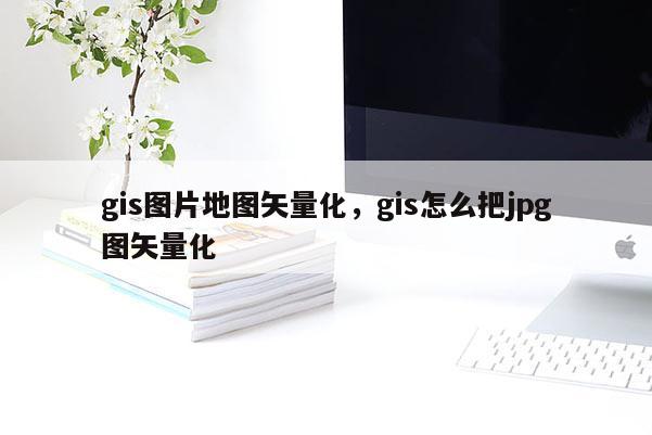 gis圖片地圖矢量化，gis怎么把jpg圖矢量化