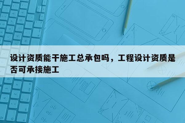 設計資質能干施工總承包嗎，工程設計資質是否可承接施工