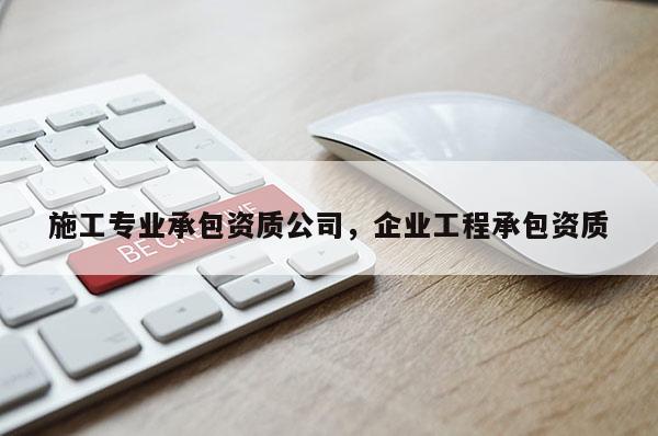 施工專業(yè)承包資質(zhì)公司，企業(yè)工程承包資質(zhì)