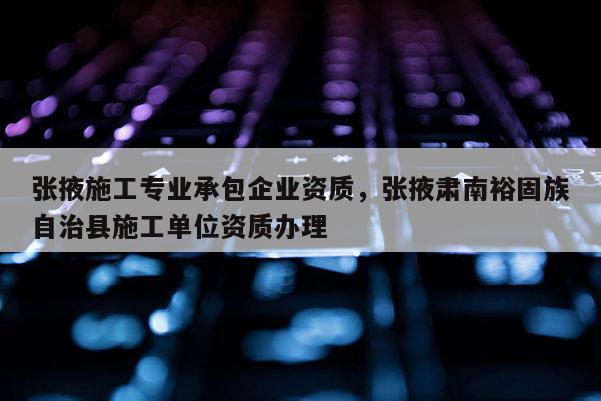 張掖施工專業承包企業資質，張掖肅南裕固族自治縣施工單位資質辦理