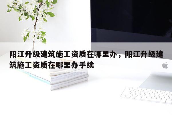 陽江升級建筑施工資質在哪里辦，陽江升級建筑施工資質在哪里辦手續