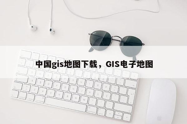 中國gis地圖下載，GIS電子地圖