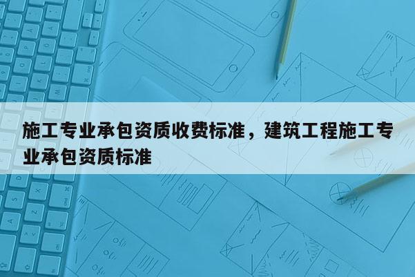 施工專業承包資質收費標準，建筑工程施工專業承包資質標準