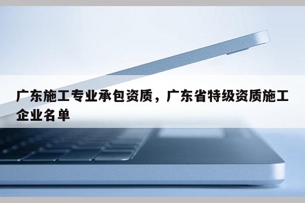 廣東施工專業(yè)承包資質(zhì)，廣東省特級(jí)資質(zhì)施工企業(yè)名單