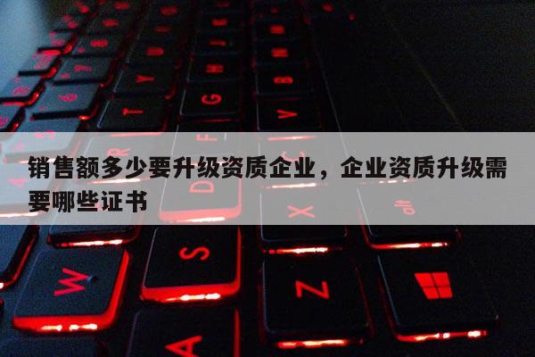 銷售額多少要升級資質企業，企業資質升級需要哪些證書