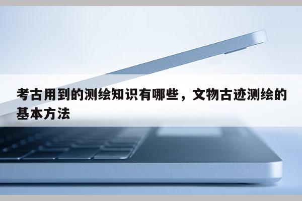 考古用到的測繪知識有哪些，文物古跡測繪的基本方法