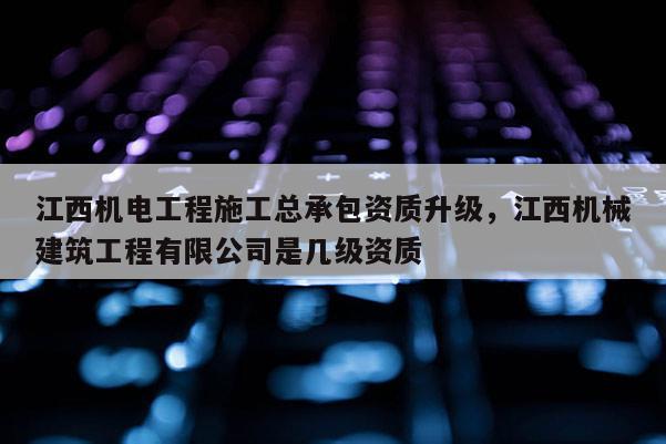 江西機電工程施工總承包資質升級，江西機械建筑工程有限公司是幾級資質