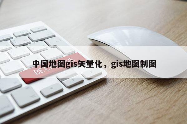 中國地圖gis矢量化，gis地圖制圖