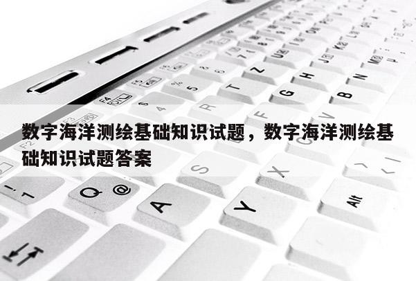 數字海洋測繪基礎知識試題，數字海洋測繪基礎知識試題答案