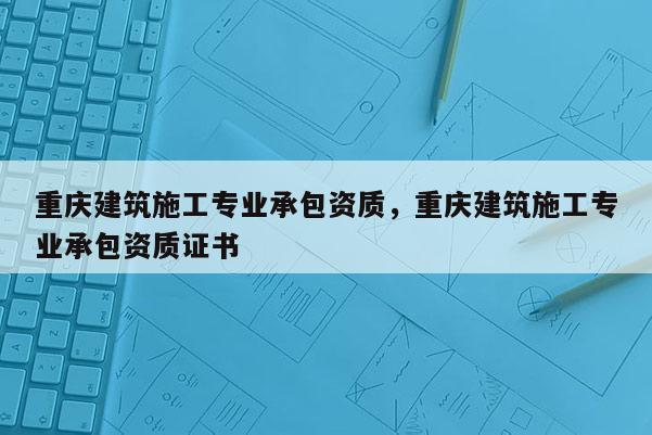 重慶建筑施工專業承包資質，重慶建筑施工專業承包資質證書