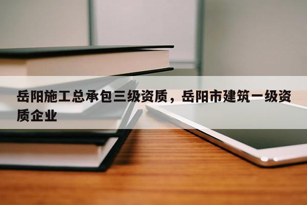 岳陽施工總承包三級資質，岳陽市建筑一級資質企業