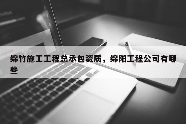 綿竹施工工程總承包資質，綿陽工程公司有哪些