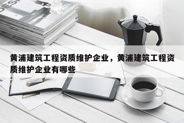 黃浦建筑工程資質維護企業，黃浦建筑工程資質維護企業有哪些