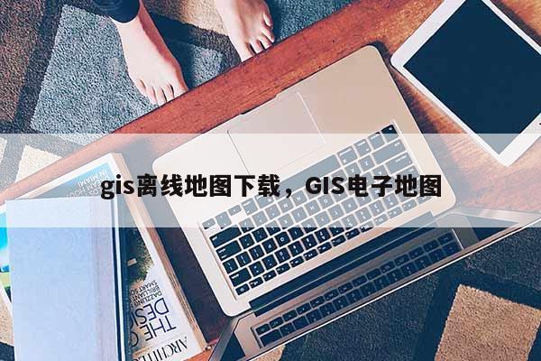 gis離線地圖下載，GIS電子地圖