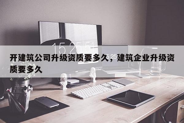 開建筑公司升級資質要多久，建筑企業升級資質要多久