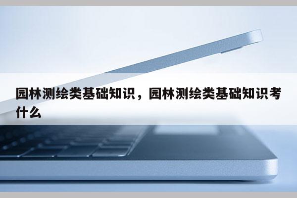 園林測繪類基礎知識，園林測繪類基礎知識考什么