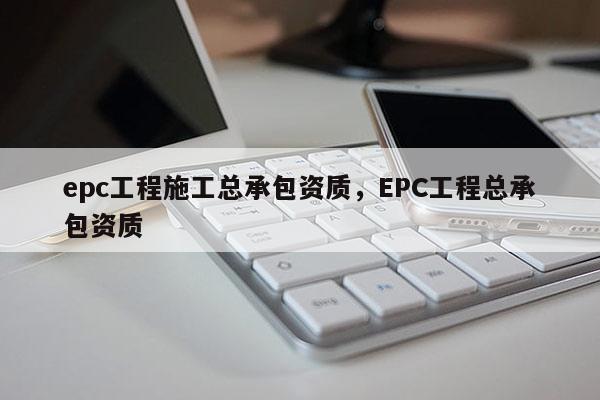 epc工程施工總承包資質(zhì)，EPC工程總承包資質(zhì)