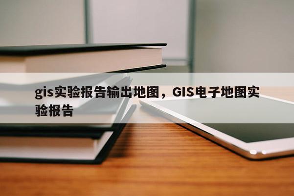 gis實驗報告輸出地圖，GIS電子地圖實驗報告