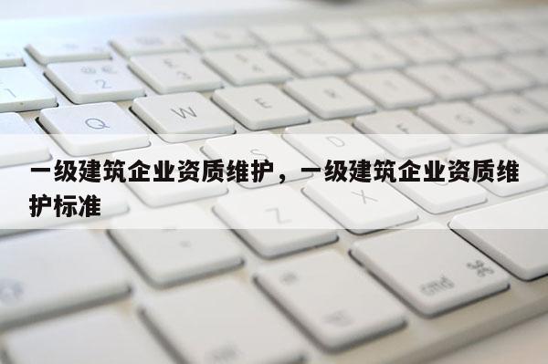 一級建筑企業(yè)資質(zhì)維護，一級建筑企業(yè)資質(zhì)維護標(biāo)準(zhǔn)