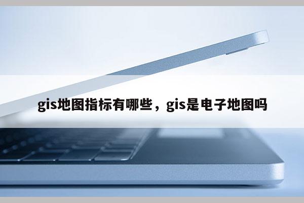 gis地圖指標有哪些，gis是電子地圖嗎