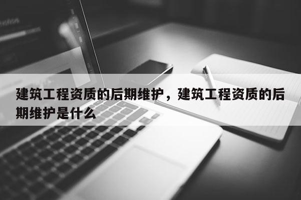 建筑工程資質的后期維護，建筑工程資質的后期維護是什么