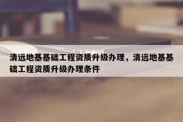 清遠地基基礎工程資質升級辦理，清遠地基基礎工程資質升級辦理條件