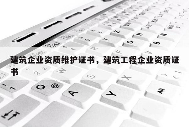 建筑企業(yè)資質(zhì)維護證書，建筑工程企業(yè)資質(zhì)證書