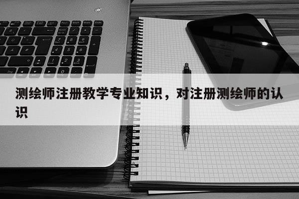 測繪師注冊教學專業知識，對注冊測繪師的認識