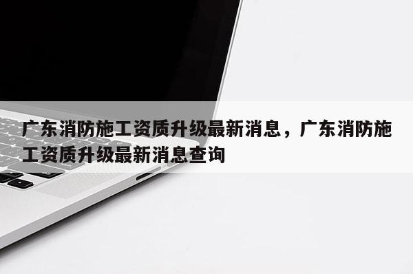 廣東消防施工資質升級最新消息，廣東消防施工資質升級最新消息查詢