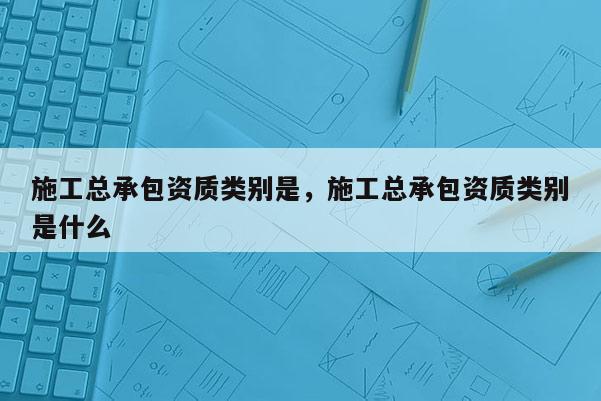 施工總承包資質類別是，施工總承包資質類別是什么