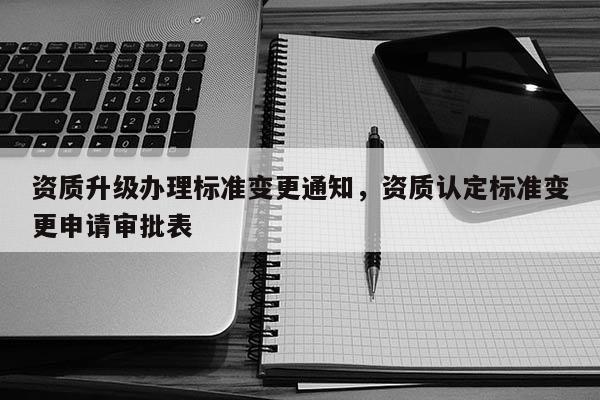 資質升級辦理標準變更通知，資質認定標準變更申請審批表