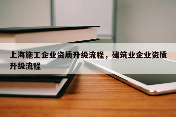 上海施工企業(yè)資質(zhì)升級(jí)流程，建筑業(yè)企業(yè)資質(zhì)升級(jí)流程