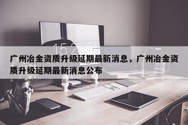 廣州冶金資質升級延期最新消息，廣州冶金資質升級延期最新消息公布