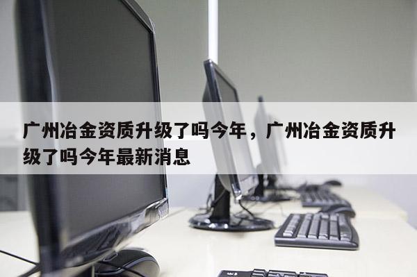 廣州冶金資質升級了嗎今年，廣州冶金資質升級了嗎今年最新消息