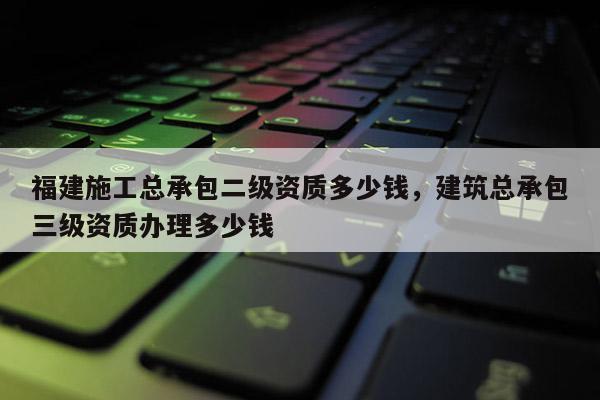 福建施工總承包二級資質多少錢，建筑總承包三級資質辦理多少錢