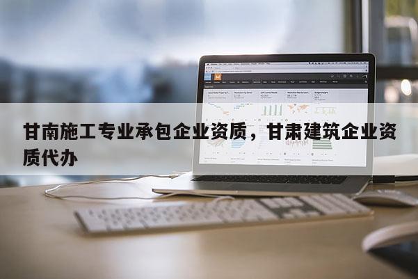 甘南施工專業承包企業資質，甘肅建筑企業資質代辦