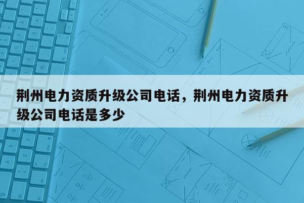 荊州電力資質升級公司電話，荊州電力資質升級公司電話是多少