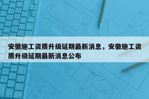 安徽施工資質(zhì)升級(jí)延期最新消息，安徽施工資質(zhì)升級(jí)延期最新消息公布