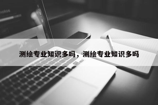 測繪專業知識多嗎，測繪專業知識多嗎