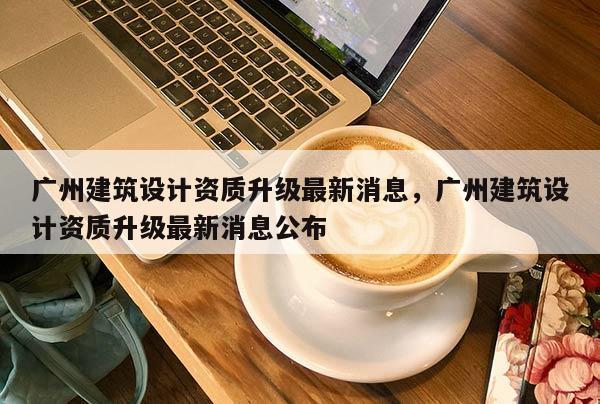 廣州建筑設計資質升級最新消息，廣州建筑設計資質升級最新消息公布