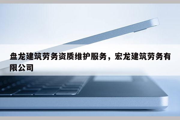 盤龍建筑勞務資質(zhì)維護服務，宏龍建筑勞務有限公司