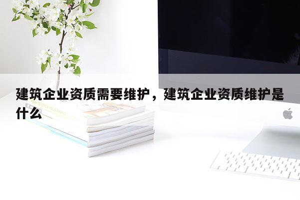 建筑企業資質需要維護，建筑企業資質維護是什么