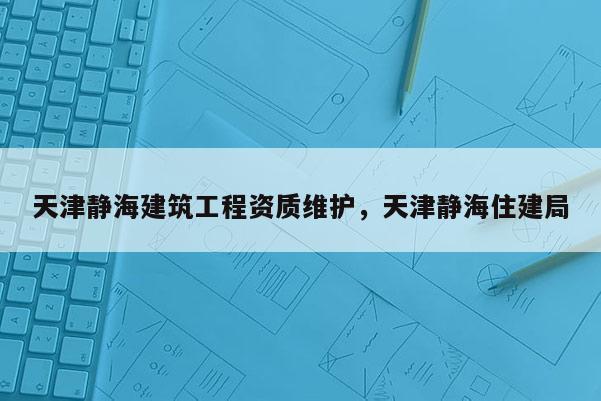 天津靜海建筑工程資質維護，天津靜海住建局