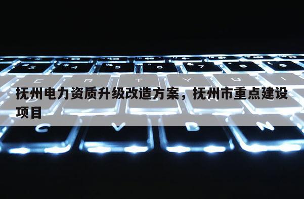 撫州電力資質升級改造方案，撫州市重點建設項目