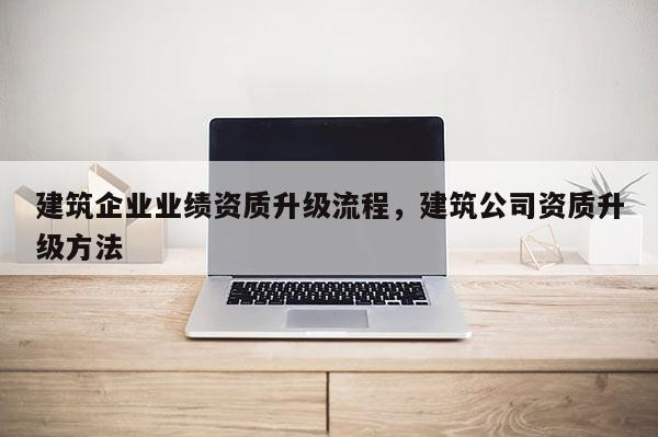 建筑企業業績資質升級流程，建筑公司資質升級方法