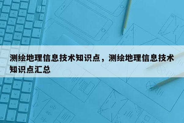 測繪地理信息技術知識點，測繪地理信息技術知識點匯總