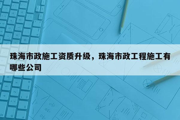 珠海市政施工資質(zhì)升級，珠海市政工程施工有哪些公司