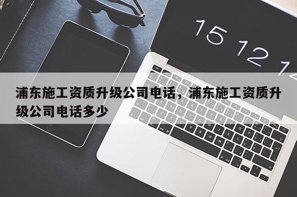 浦東施工資質升級公司電話，浦東施工資質升級公司電話多少