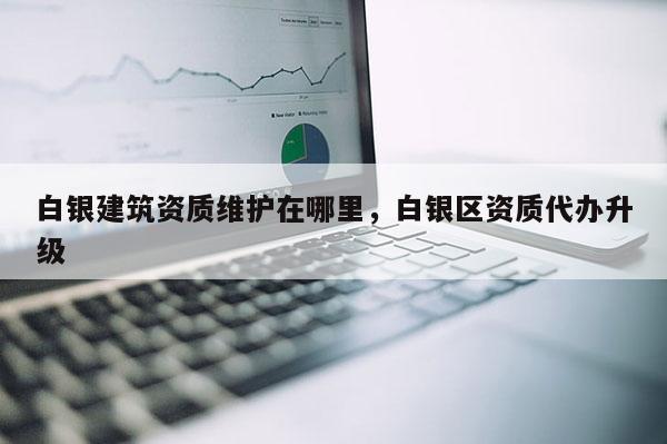 白銀建筑資質維護在哪里，白銀區資質代辦升級